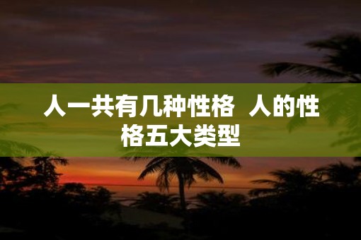人一共有几种性格 人的性格五大类型 人一共有几种性格 人的性格五大类型