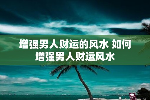 增强男人财运的风水 如何增强男人财运风水 增强男人财运的风水 如何增强男人财运风水