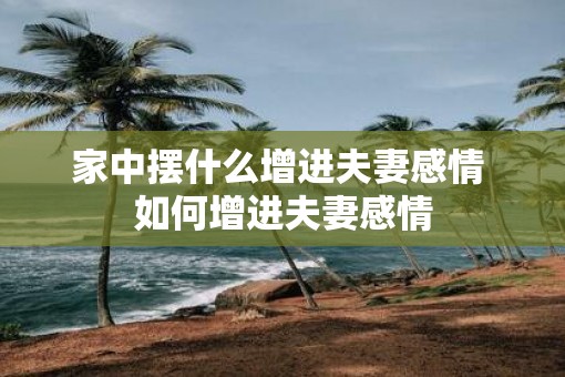 家中摆什么增进夫妻感情 如何增进夫妻感情