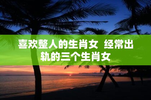 喜欢整人的生肖女  经常出轨的三个生肖女