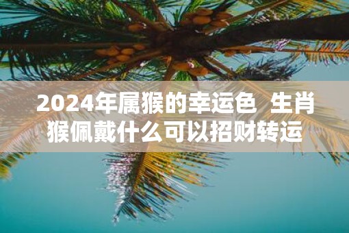 2025年属猴的幸运色  生肖猴佩戴什么可以招财转运
