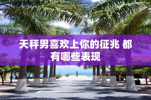 天秤男喜欢上你的征兆 都有哪些表现