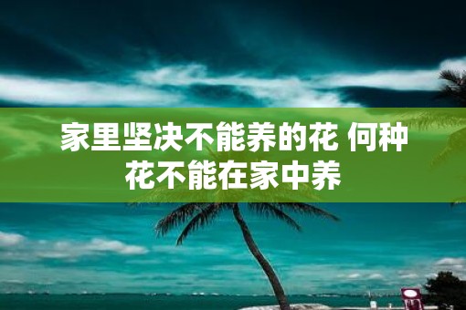 家里坚决不能养的花 何种花不能在家中养