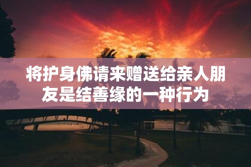 将护身佛请来赠送给亲人朋友是结善缘的一种行为