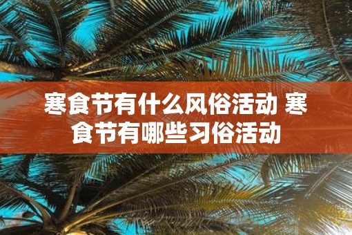 寒食节有什么风俗活动 寒食节有哪些习俗活动