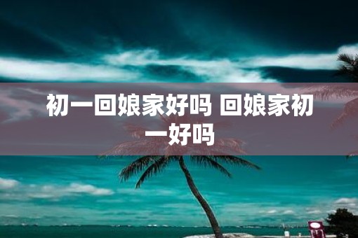 初一回娘家好吗 回娘家初一好吗