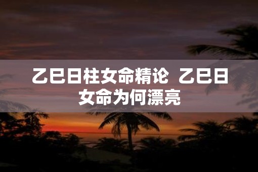 乙巳日柱女命精论  乙巳日女命为何漂亮