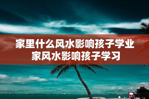 家里什么风水影响孩子学业 家风水影响孩子学习