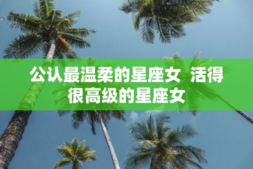 公认最温柔的星座女  活得很高级的星座女