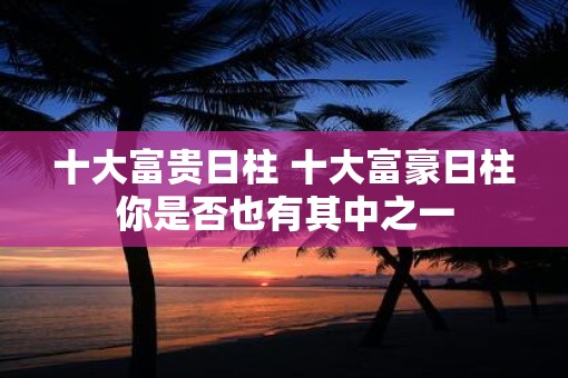 十大富贵日柱 十大富豪日柱你是否也有其中之一