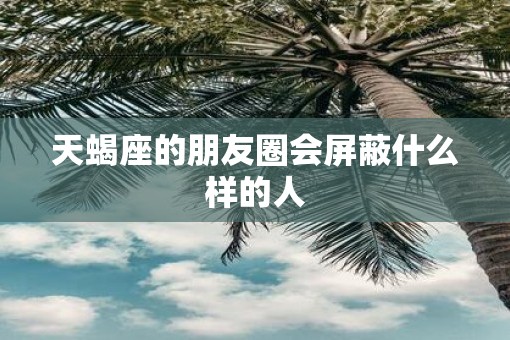 天蝎座的朋友圈会屏蔽什么样的人