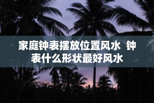 家庭钟表摆放位置风水  钟表什么形状最好风水