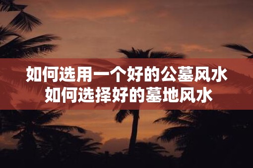 如何选用一个好的公墓风水 如何选择好的墓地风水