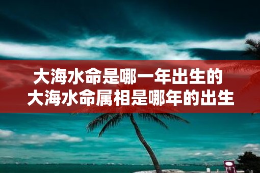 大海水命是哪一年出生的 大海水命属相是哪年的出生年
