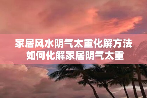 家居风水阴气太重化解方法 如何化解家居阴气太重