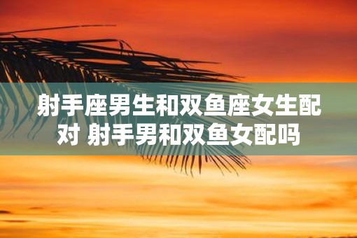 射手座男生和双鱼座女生配对 射手男和双鱼女配吗
