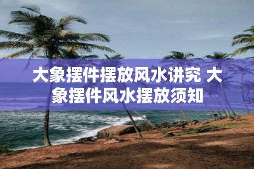 大象摆件摆放风水讲究 大象摆件风水摆放须知