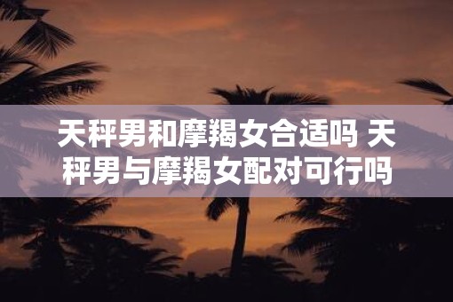 天秤男和摩羯女合适吗 天秤男与摩羯女配对可行吗