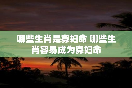 哪些生肖是寡妇命 哪些生肖容易成为寡妇命
