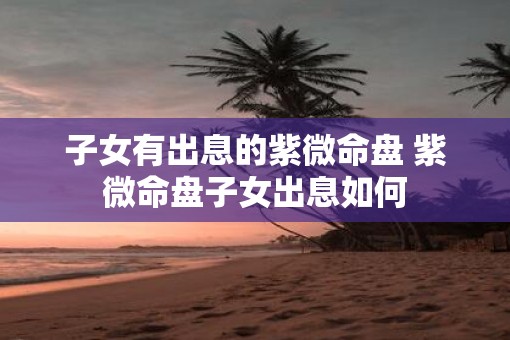 子女有出息的紫微命盘 紫微命盘子女出息如何