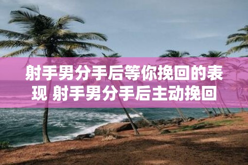 射手男分手后等你挽回的表现 射手男分手后主动挽回吗