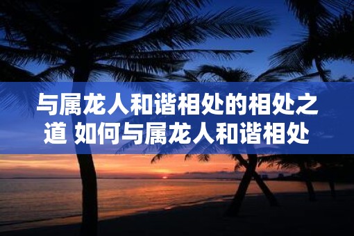 与属龙人和谐相处的相处之道 如何与属龙人和谐相处