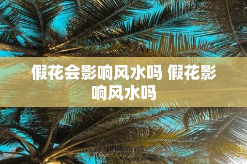 假花会影响风水吗 假花影响风水吗
