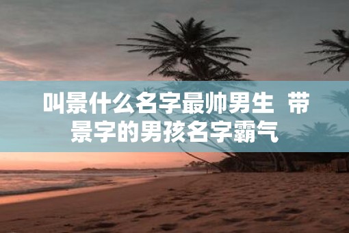 叫景什么名字最帅男生  带景字的男孩名字霸气