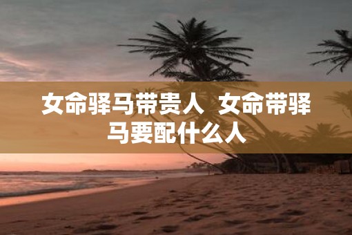 女命驿马带贵人  女命带驿马要配什么人