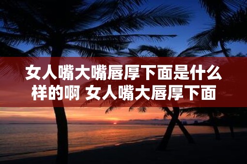 女人嘴大嘴唇厚下面是什么样的啊 女人嘴大唇厚下面如何