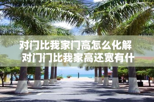 对门比我家门高怎么化解  对门门比我家高还宽有什么不吉利吗