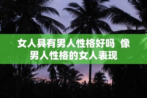 女人具有男人性格好吗  像男人性格的女人表现