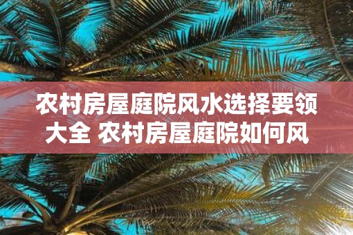 农村房屋庭院风水选择要领大全 农村房屋庭院如何风水选择