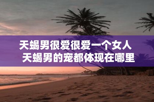 天蝎男很爱很爱一个女人  天蝎男的宠都体现在哪里