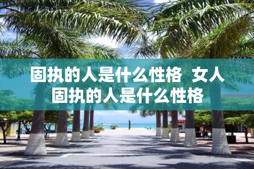 固执的人是什么性格 女人固执的人是什么性格 固执的人是什么性格 女人固执的人是什么性格