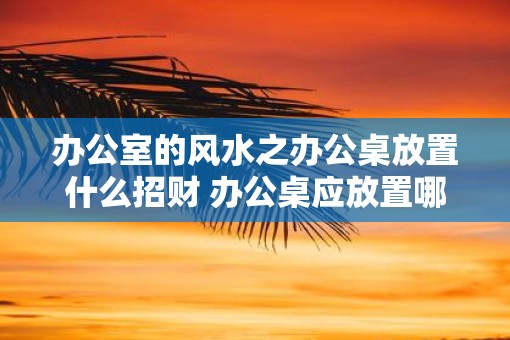 办公室的风水之办公桌放置什么招财 办公桌应放置哪些物品以招财