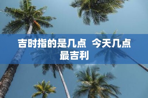 吉时指的是几点  今天几点最吉利