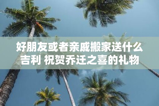 好朋友或者亲戚搬家送什么吉利 祝贺乔迁之喜的礼物汇总