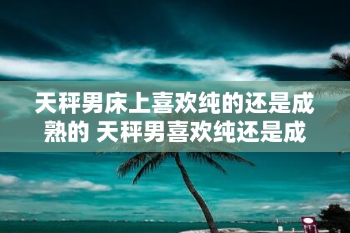 天秤男床上喜欢纯的还是成熟的 天秤男喜欢纯还是成熟