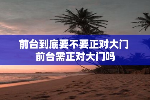 前台到底要不要正对大门 前台需正对大门吗 前台到底要不要正对大门 前台需正对大门吗