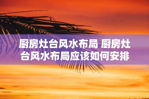 厨房灶台风水布局 厨房灶台风水布局应该如何安排