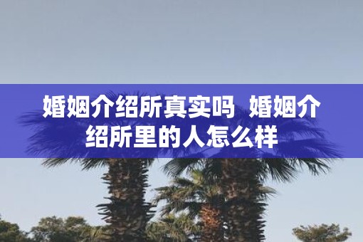 婚姻介绍所真实吗  婚姻介绍所里的人怎么样
