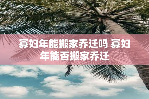 寡妇年能搬家乔迁吗 寡妇年能否搬家乔迁