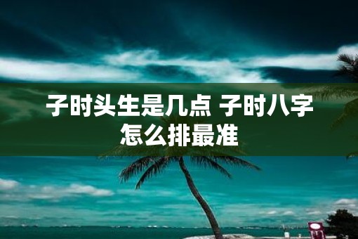 子时头生是几点 子时八字怎么排最准 子时头生是几点 子时八字怎么排最准