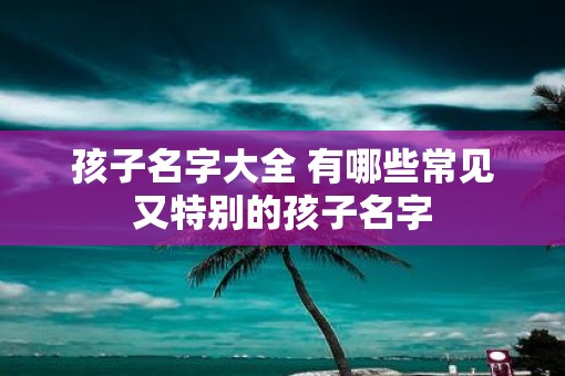 孩子名字大全 有哪些常见又特别的孩子名字