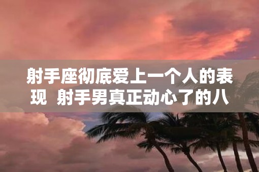 射手座彻底爱上一个人的表现  射手男真正动心了的八大表现