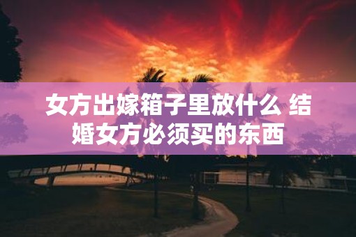 女方出嫁箱子里放什么 结婚女方必须买的东西