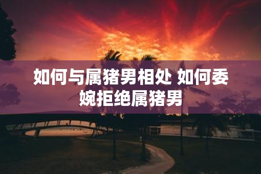 如何与属猪男相处 如何委婉拒绝属猪男