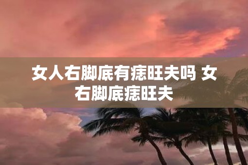 女人右脚底有痣旺夫吗 女右脚底痣旺夫