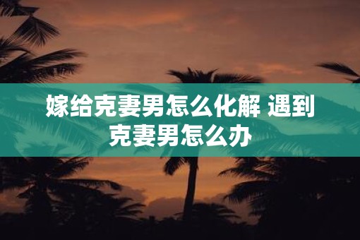 嫁给克妻男怎么化解 遇到克妻男怎么办